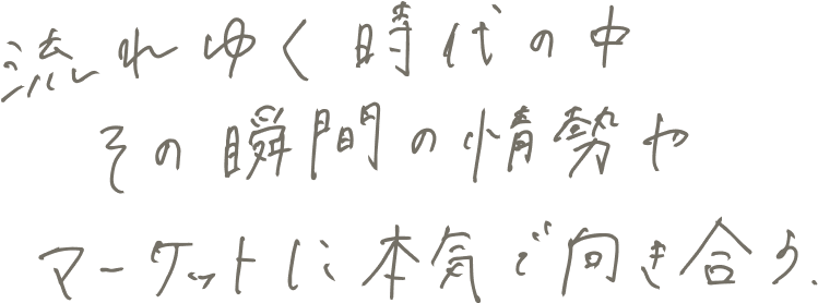 流れゆく時代の中その瞬間の情勢やマーケットに本気で向き合う。