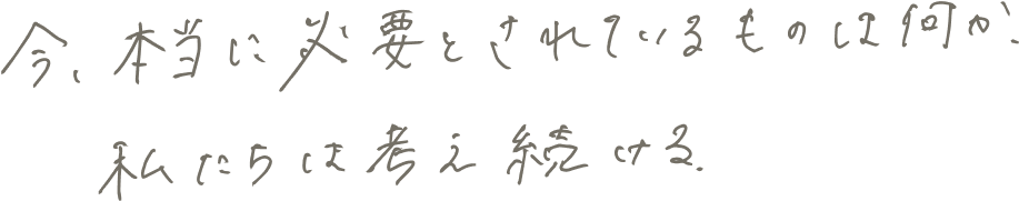 今、本当に必要とされているものは何か、私たちは考え続ける。